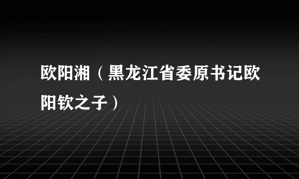 什么是欧阳湘（黑龙江省委原书记欧阳钦之子）