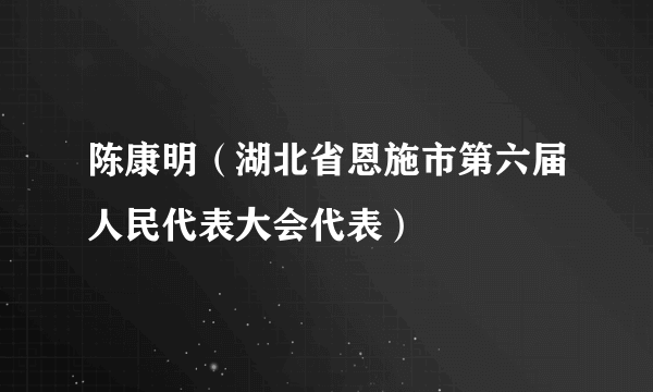 什么是陈康明（湖北省恩施市第六届人民代表大会代表）