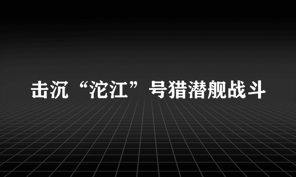 什么是击沉“沱江”号猎潜舰战斗