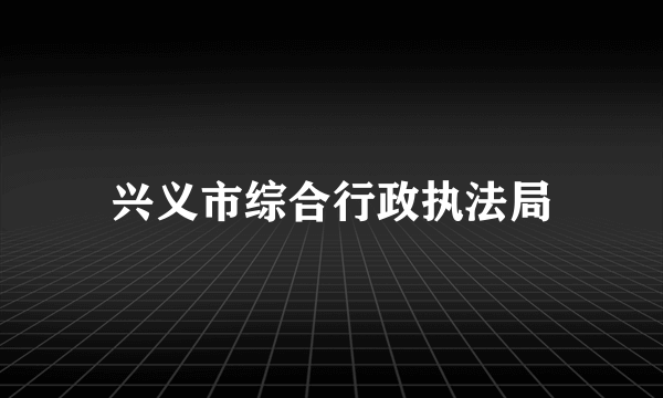 兴义市综合行政执法局