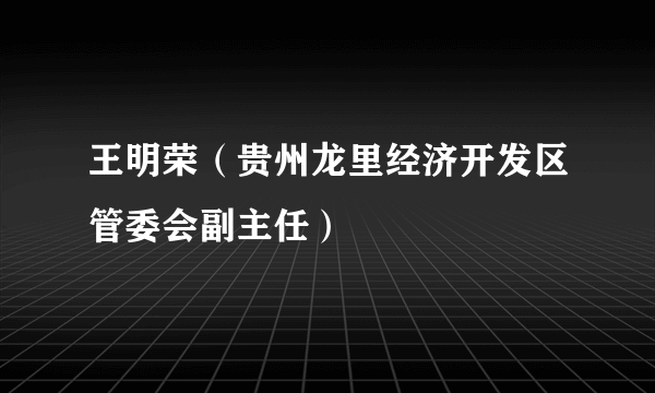 什么是王明荣（贵州龙里经济开发区管委会副主任）