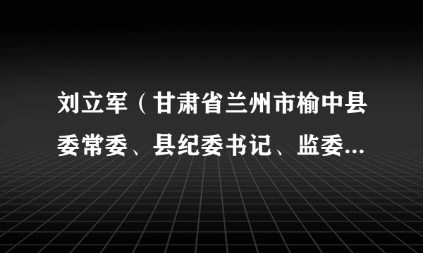 刘立军（甘肃省兰州市榆中县委常委、县纪委书记、监委主任，三级调研员）