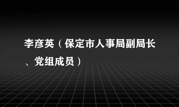 什么是李彦英（保定市人事局副局长、党组成员）