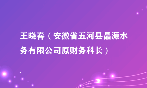 什么是王晓春（安徽省五河县晶源水务有限公司原财务科长）