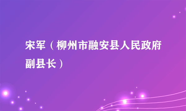 宋军（柳州市融安县人民政府副县长）