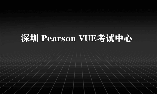 深圳 Pearson VUE考试中心