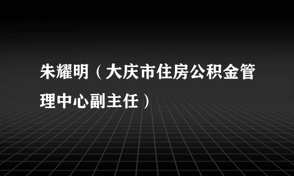 朱耀明（大庆市住房公积金管理中心副主任）