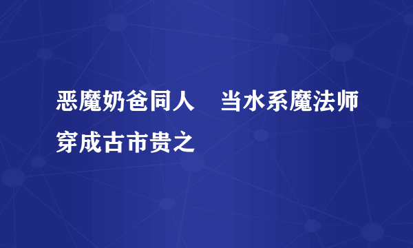 什么是恶魔奶爸同人–当水系魔法师穿成古市贵之