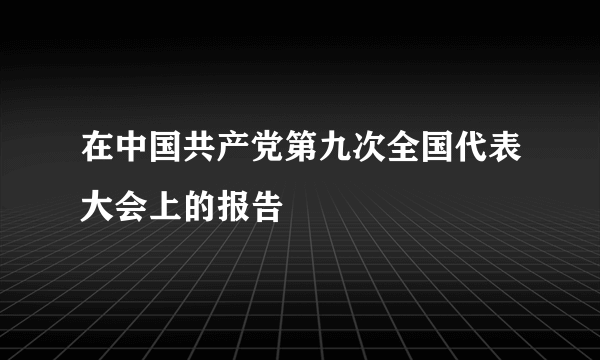 在中国共产党第九次全国代表大会上的报告