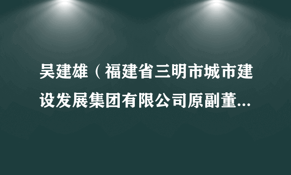 什么是吴建雄（福建省三明市城市建设发展集团有限公司原副董事长、福建一建集团有限公司原董事长）