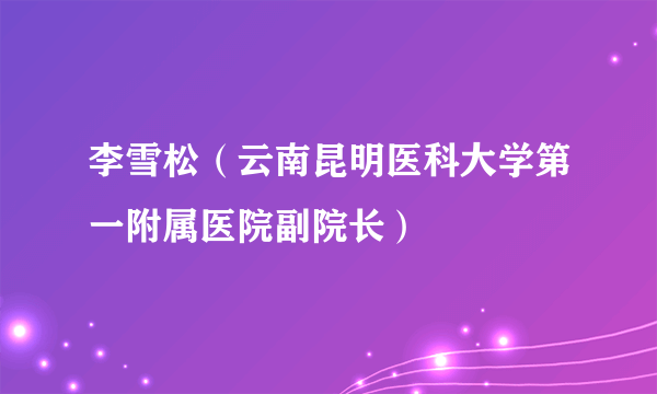 什么是李雪松（云南昆明医科大学第一附属医院副院长）