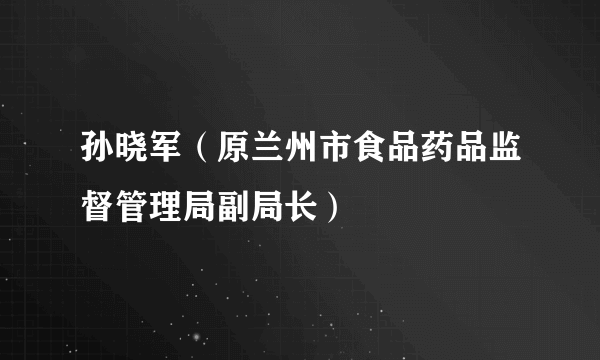 什么是孙晓军（原兰州市食品药品监督管理局副局长）