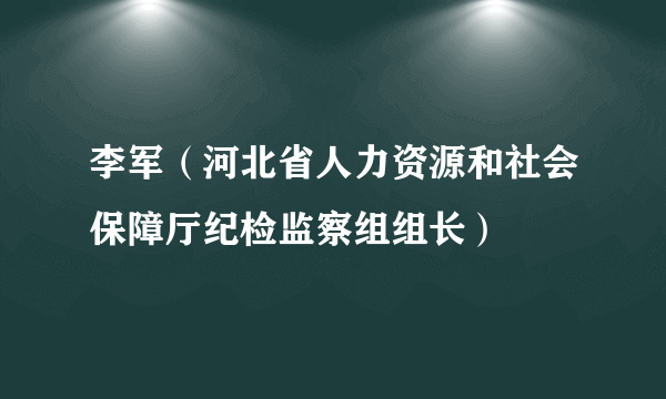 李军（河北省人力资源和社会保障厅纪检监察组组长）