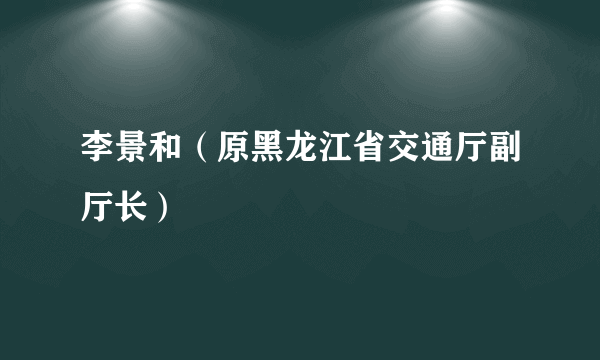 李景和（原黑龙江省交通厅副厅长）