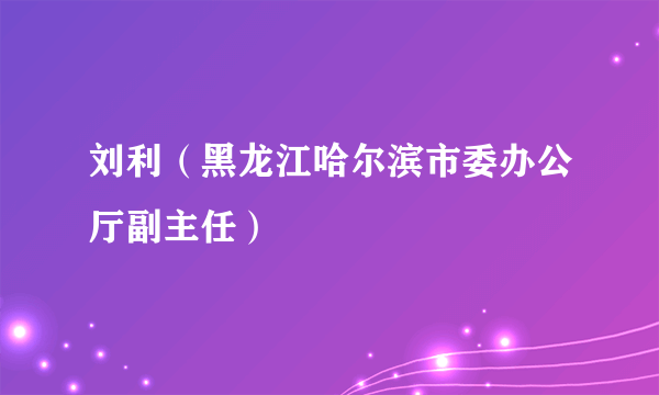 什么是刘利（黑龙江哈尔滨市委办公厅副主任）