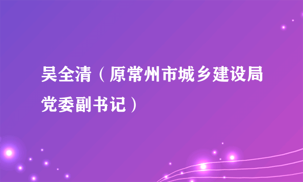 什么是吴全清（原常州市城乡建设局党委副书记）