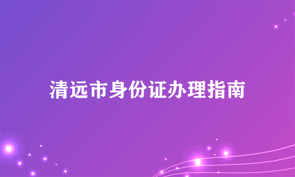 清远市身份证办理指南