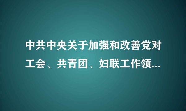 中共中央关于加强和改善党对工会、共青团、妇联工作领导的通知