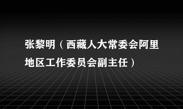 什么是张黎明（西藏人大常委会阿里地区工作委员会副主任）