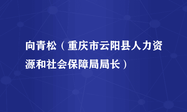 什么是向青松（重庆市云阳县人力资源和社会保障局局长）