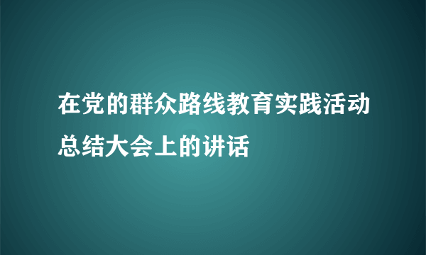 在党的群众路线教育实践活动总结大会上的讲话