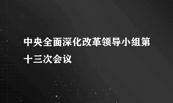 什么是中央全面深化改革领导小组第十三次会议