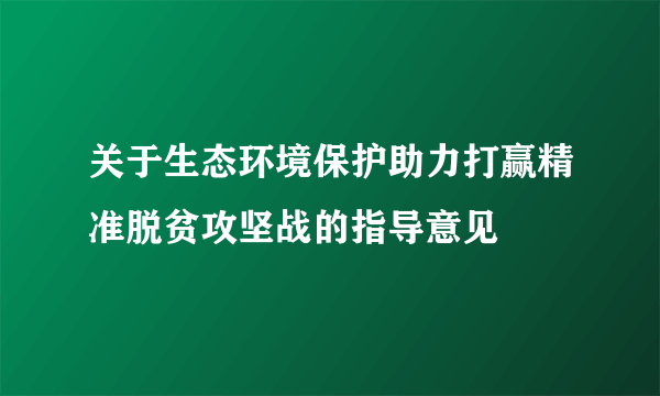 关于生态环境保护助力打赢精准脱贫攻坚战的指导意见