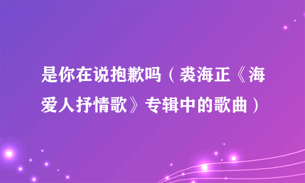 是你在说抱歉吗（裘海正《海爱人抒情歌》专辑中的歌曲）