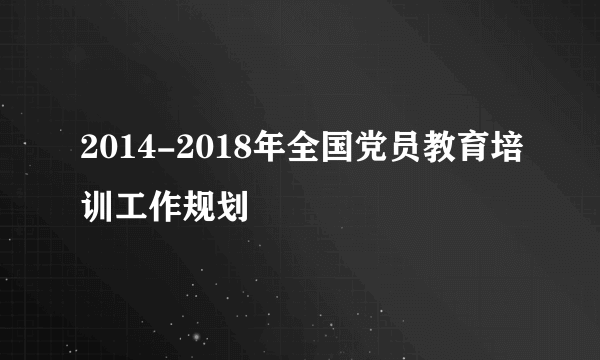 2014-2018年全国党员教育培训工作规划