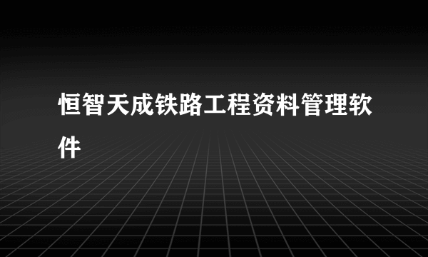 什么是恒智天成铁路工程资料管理软件