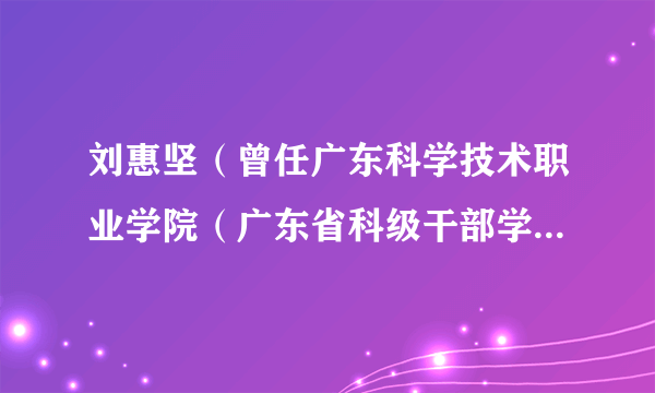 什么是刘惠坚（曾任广东科学技术职业学院（广东省科级干部学院）院长）