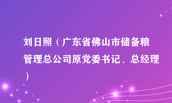 什么是刘日照（广东省佛山市储备粮管理总公司原党委书记、总经理）