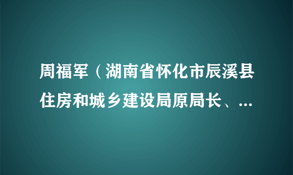 周福军（湖南省怀化市辰溪县住房和城乡建设局原局长、县委政法委一级主任科员）