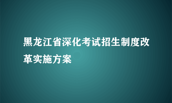 黑龙江省深化考试招生制度改革实施方案