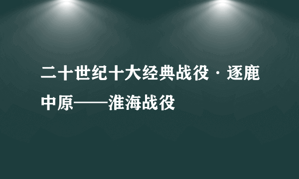 二十世纪十大经典战役·逐鹿中原——淮海战役