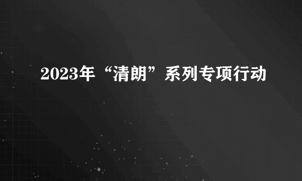 什么是2023年“清朗”系列专项行动