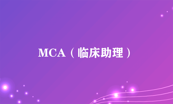 什么是MCA（临床助理）