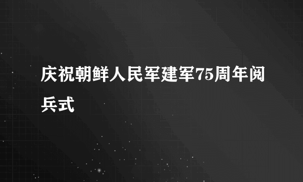 什么是庆祝朝鲜人民军建军75周年阅兵式