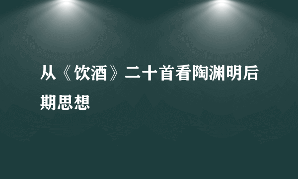 从《饮酒》二十首看陶渊明后期思想