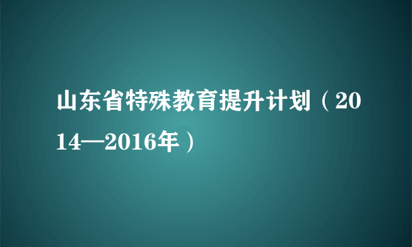 山东省特殊教育提升计划（2014—2016年）