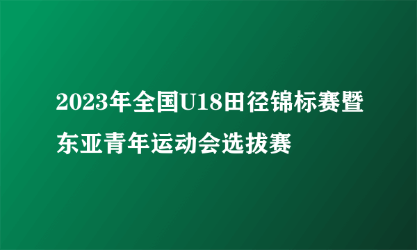 2023年全国U18田径锦标赛暨东亚青年运动会选拔赛