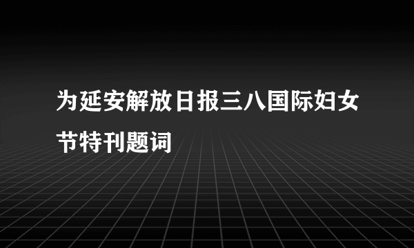 什么是为延安解放日报三八国际妇女节特刊题词