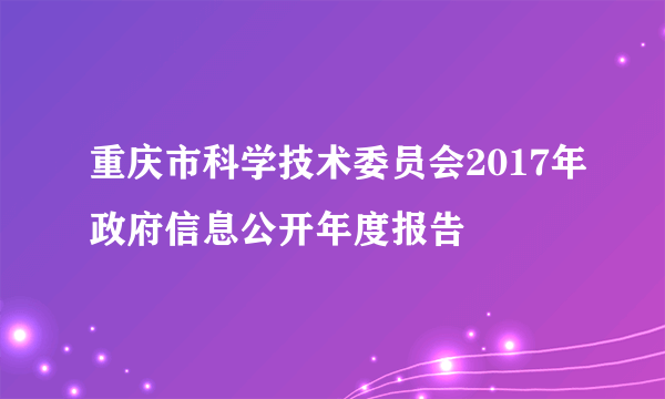 重庆市科学技术委员会2017年政府信息公开年度报告