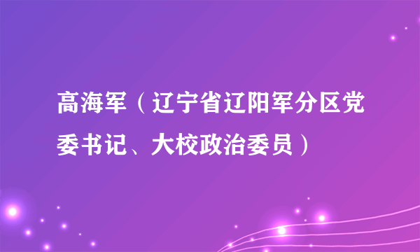 什么是高海军（辽宁省辽阳军分区党委书记、大校政治委员）