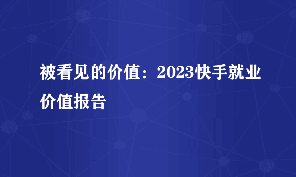 被看见的价值：2023快手就业价值报告