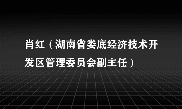 什么是肖红（湖南省娄底经济技术开发区管理委员会副主任）