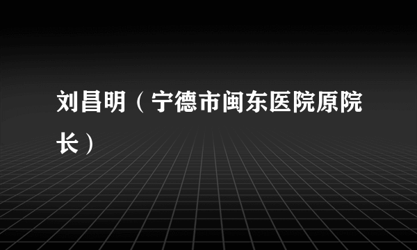 刘昌明（宁德市闽东医院原院长）