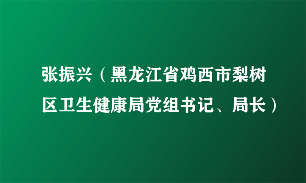 张振兴（黑龙江省鸡西市梨树区卫生健康局党组书记、局长）