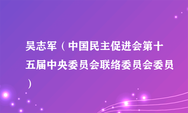 什么是吴志军（中国民主促进会第十五届中央委员会联络委员会委员）