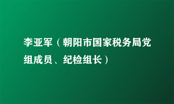 李亚军（朝阳市国家税务局党组成员、纪检组长）